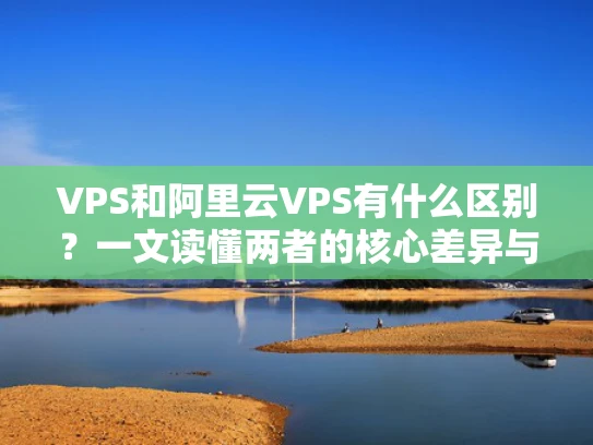 VPS和阿里云VPS有什么区别？一文读懂两者的核心差异与选择指南