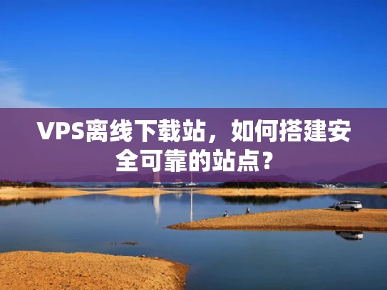VPS离线下载站，如何搭建安全可靠的站点？