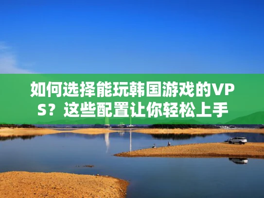 如何选择能玩韩国游戏的VPS？这些配置让你轻松上手