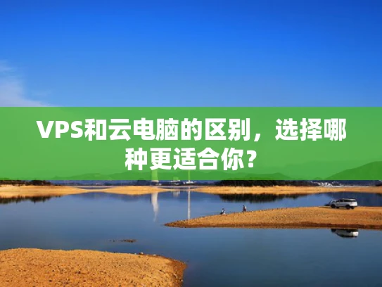 VPS和云电脑的区别，选择哪种更适合你？