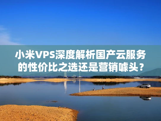 小米VPS深度解析国产云服务的性价比之选还是营销噱头？