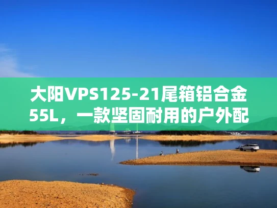 大阳VPS125-21尾箱铝合金55L，一款坚固耐用的户外配件