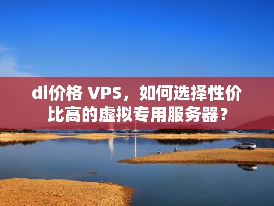 di价格 VPS，如何选择性价比高的虚拟专用服务器？