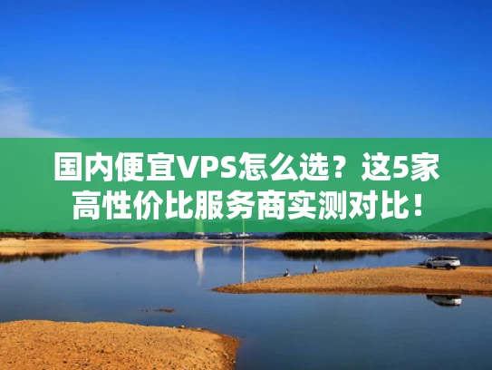 国内便宜VPS怎么选？这5家高性价比服务商实测对比！