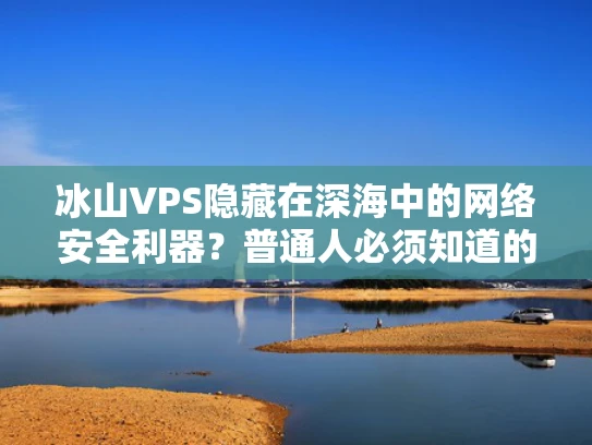 冰山VPS隐藏在深海中的网络安全利器？普通人必须知道的3个真相