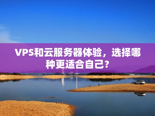 VPS和云服务器体验，选择哪种更适合自己？