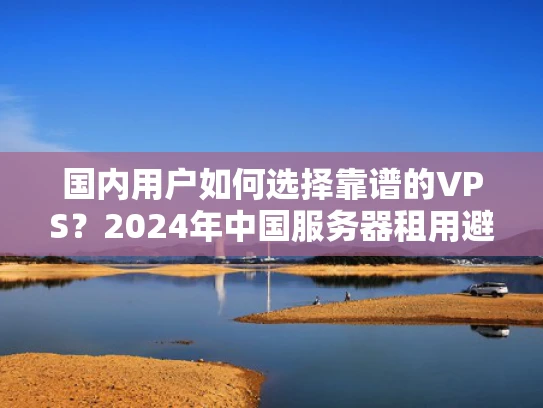 国内用户如何选择靠谱的VPS？2024年中国服务器租用避坑指南