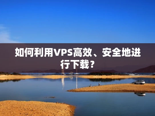 如何利用VPS高效、安全地进行下载？
