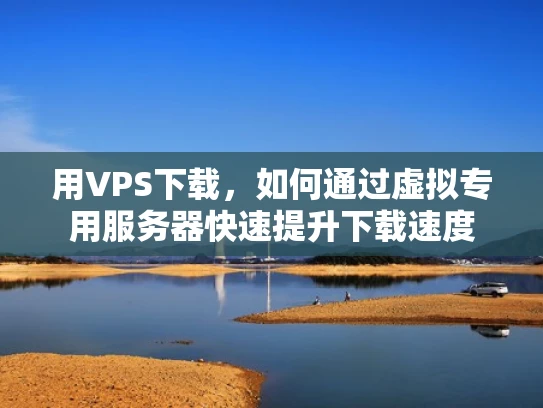 用VPS下载，如何通过虚拟专用服务器快速提升下载速度