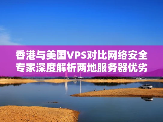香港与美国VPS对比网络安全专家深度解析两地服务器优劣