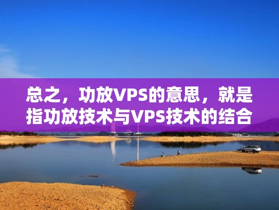 总之，功放VPS的意思，就是指功放技术与VPS技术的结合应用，但功放和VPS本身是两个不同的概念，功放用于声音放大，而VPS用于虚拟化服务器。用户需要根据自己的实际需求，选择合适的解决方案