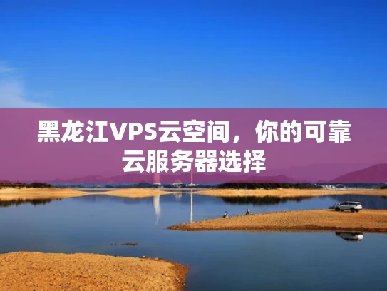 黑龙江VPS云空间，你的可靠云服务器选择