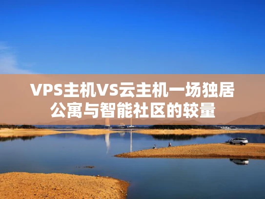 VPS主机VS云主机一场独居公寓与智能社区的较量