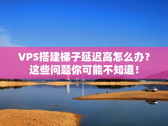 VPS搭建梯子延迟高怎么办？这些问题你可能不知道！