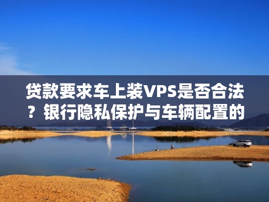 贷款要求车上装VPS是否合法？银行隐私保护与车辆配置的关联