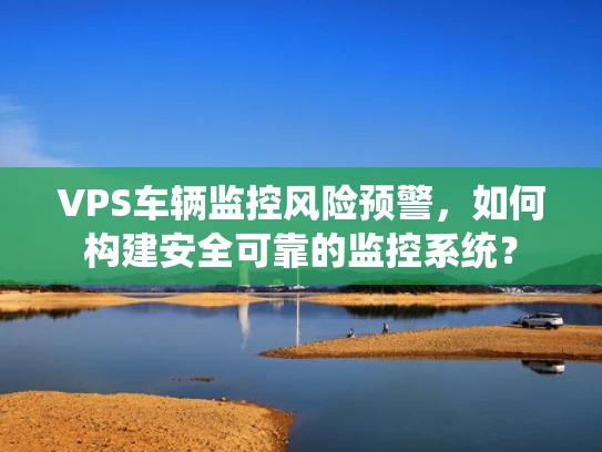 VPS车辆监控风险预警，如何构建安全可靠的监控系统？