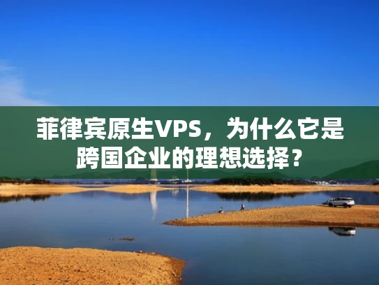 菲律宾原生VPS，为什么它是跨国企业的理想选择？