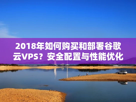 2018年如何购买和部署谷歌云VPS？安全配置与性能优化全解析