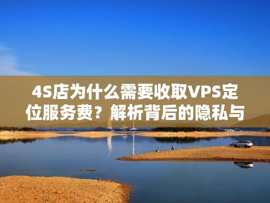 4S店为什么需要收取VPS定位服务费？解析背后的隐私与合规问题