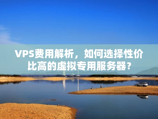 VPS费用解析，如何选择性价比高的虚拟专用服务器？