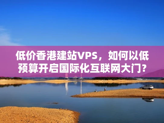低价香港建站VPS，如何以低预算开启国际化互联网大门？