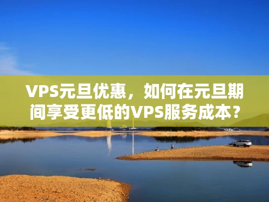 VPS元旦优惠，如何在元旦期间享受更低的VPS服务成本？