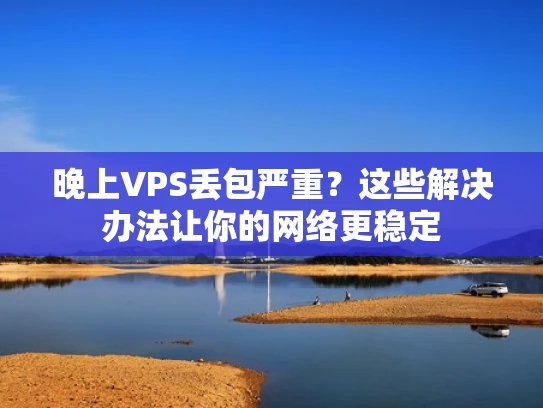 晚上VPS丢包严重？这些解决办法让你的网络更稳定