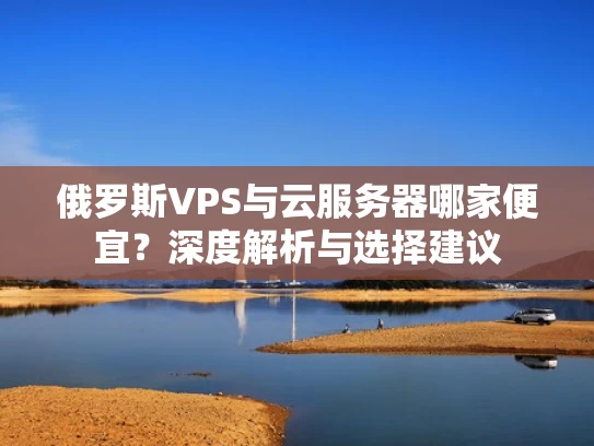 俄罗斯VPS与云服务器哪家便宜？深度解析与选择建议