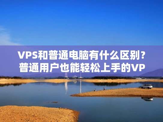 VPS和普通电脑有什么区别？普通用户也能轻松上手的VPS入门指南