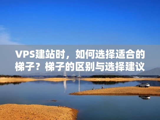 VPS建站时，如何选择适合的梯子？梯子的区别与选择建议