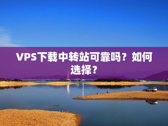 VPS下载中转站可靠吗？如何选择？