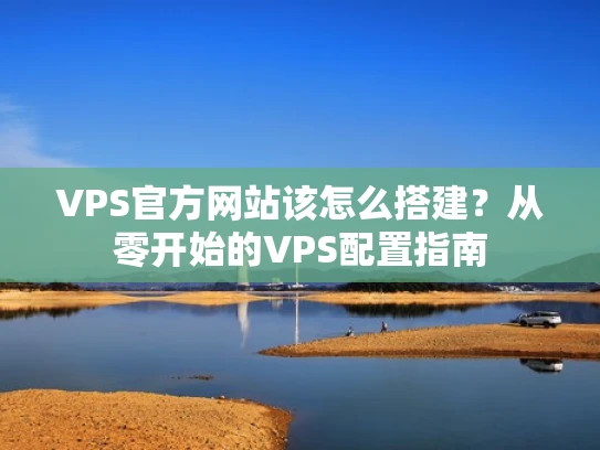 VPS官方网站该怎么搭建？从零开始的VPS配置指南