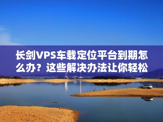 长剑VPS车载定位平台到期怎么办？这些解决办法让你轻松续费