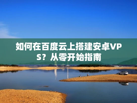 如何在百度云上搭建安卓VPS？从零开始指南