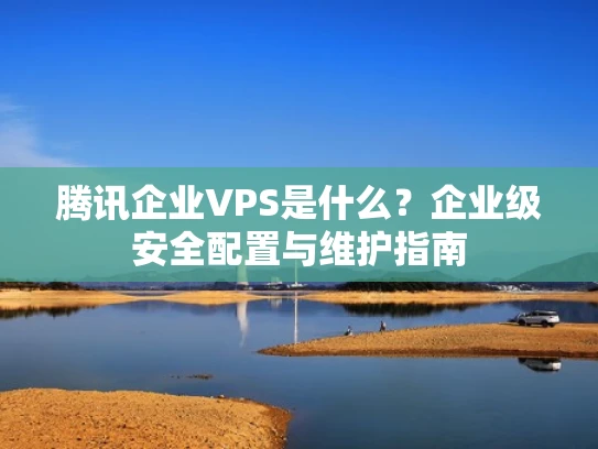 腾讯企业VPS是什么？企业级安全配置与维护指南