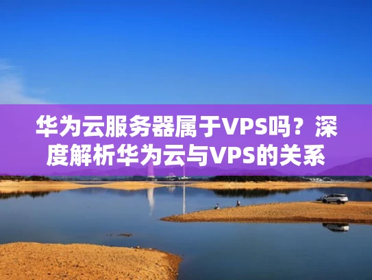 华为云服务器属于VPS吗？深度解析华为云与VPS的关系