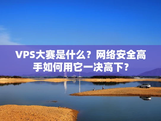 VPS大赛是什么？网络安全高手如何用它一决高下？