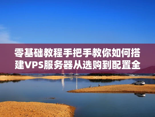 零基础教程手把手教你如何搭建VPS服务器从选购到配置全攻略