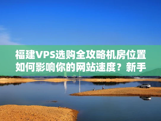 福建VPS选购全攻略机房位置如何影响你的网站速度？新手必看避坑指南！