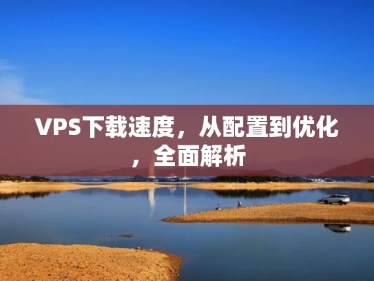 VPS下载速度，从配置到优化，全面解析
