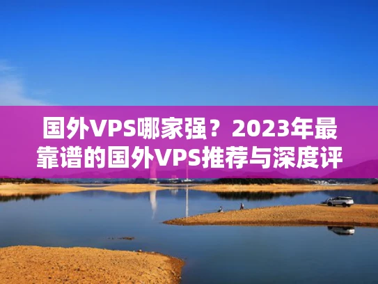 国外VPS哪家强？2023年最靠谱的国外VPS推荐与深度评测