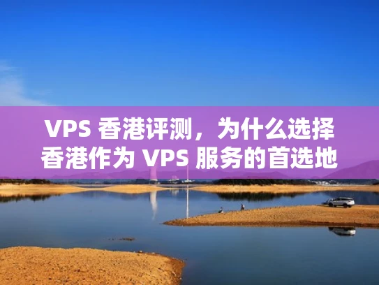 VPS 香港评测，为什么选择香港作为 VPS 服务的首选地？