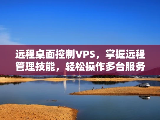 远程桌面控制VPS，掌握远程管理技能，轻松操作多台服务器