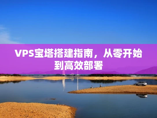 VPS宝塔搭建指南，从零开始到高效部署
