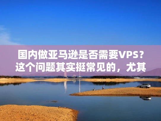 国内做亚马逊是否需要VPS？这个问题其实挺常见的，尤其是对于刚开始创业或者刚开始接触亚马逊的人来说。让我来为你详细解答一下这个问题