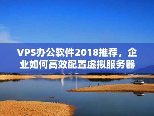VPS办公软件2018推荐，企业如何高效配置虚拟服务器