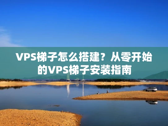 VPS梯子怎么搭建？从零开始的VPS梯子安装指南