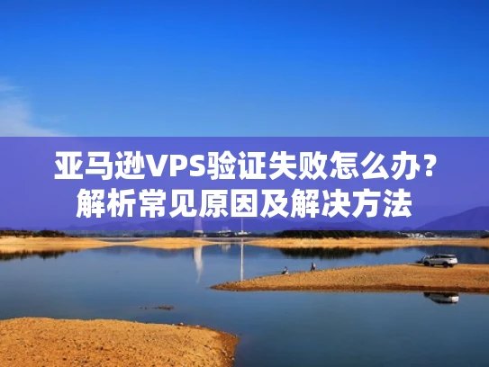 亚马逊VPS验证失败怎么办？解析常见原因及解决方法