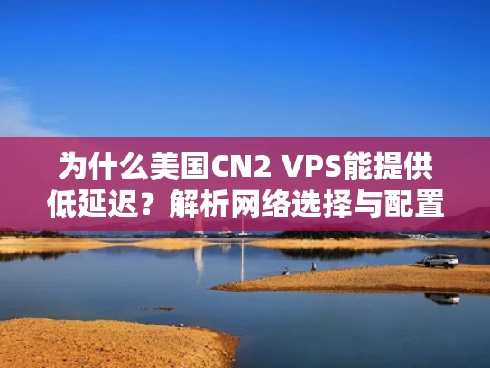 为什么美国CN2 VPS能提供低延迟？解析网络选择与配置技巧