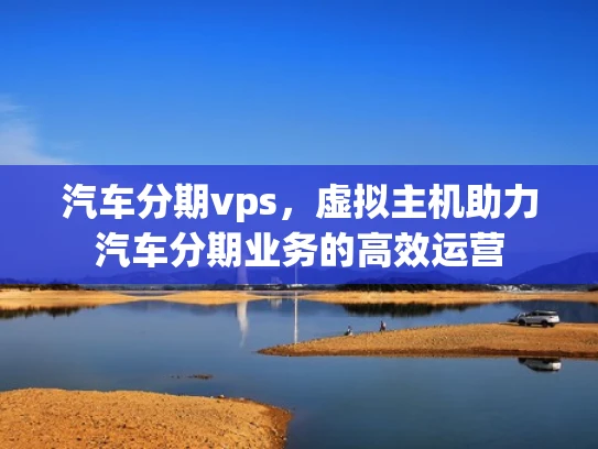 汽车分期vps，虚拟主机助力汽车分期业务的高效运营